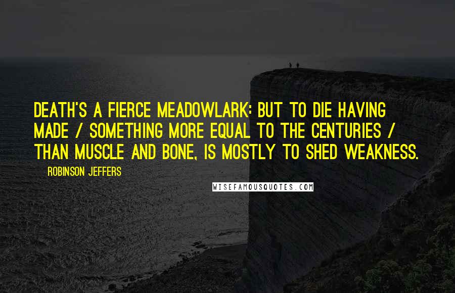 Robinson Jeffers Quotes: Death's a fierce meadowlark: but to die having made / Something more equal to the centuries / Than muscle and bone, is mostly to shed weakness.