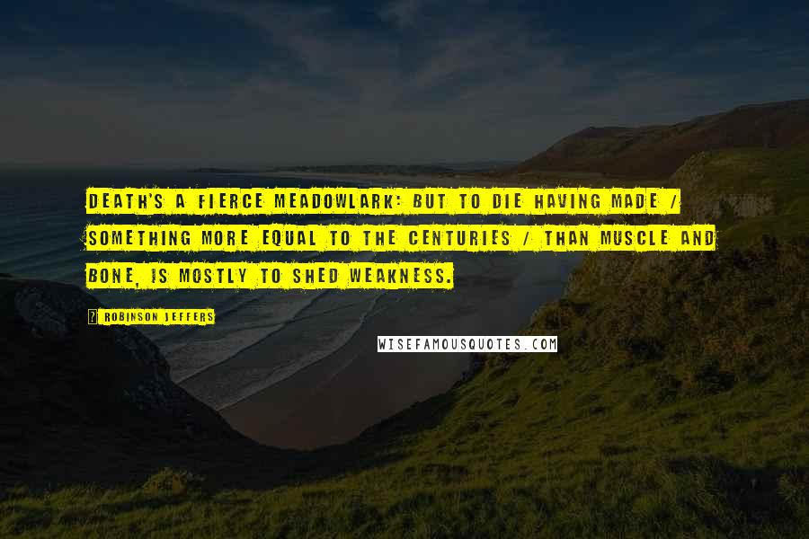 Robinson Jeffers Quotes: Death's a fierce meadowlark: but to die having made / Something more equal to the centuries / Than muscle and bone, is mostly to shed weakness.