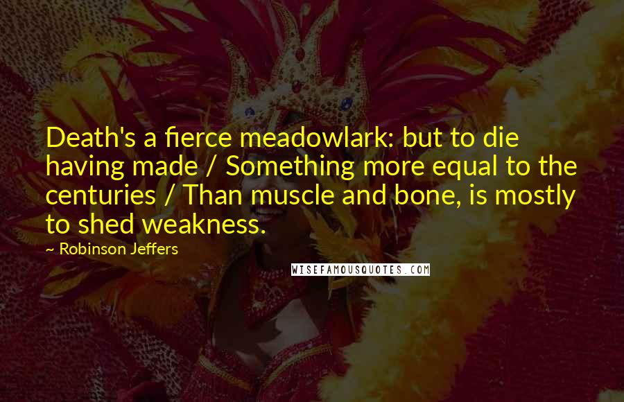 Robinson Jeffers Quotes: Death's a fierce meadowlark: but to die having made / Something more equal to the centuries / Than muscle and bone, is mostly to shed weakness.
