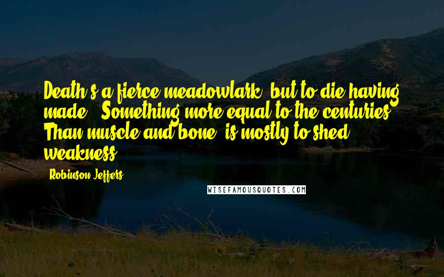 Robinson Jeffers Quotes: Death's a fierce meadowlark: but to die having made / Something more equal to the centuries / Than muscle and bone, is mostly to shed weakness.