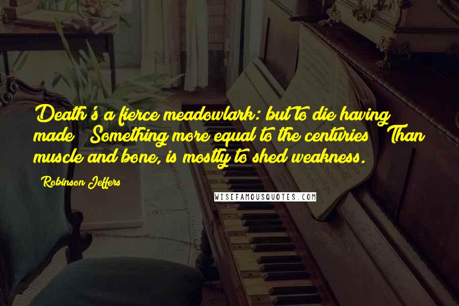 Robinson Jeffers Quotes: Death's a fierce meadowlark: but to die having made / Something more equal to the centuries / Than muscle and bone, is mostly to shed weakness.