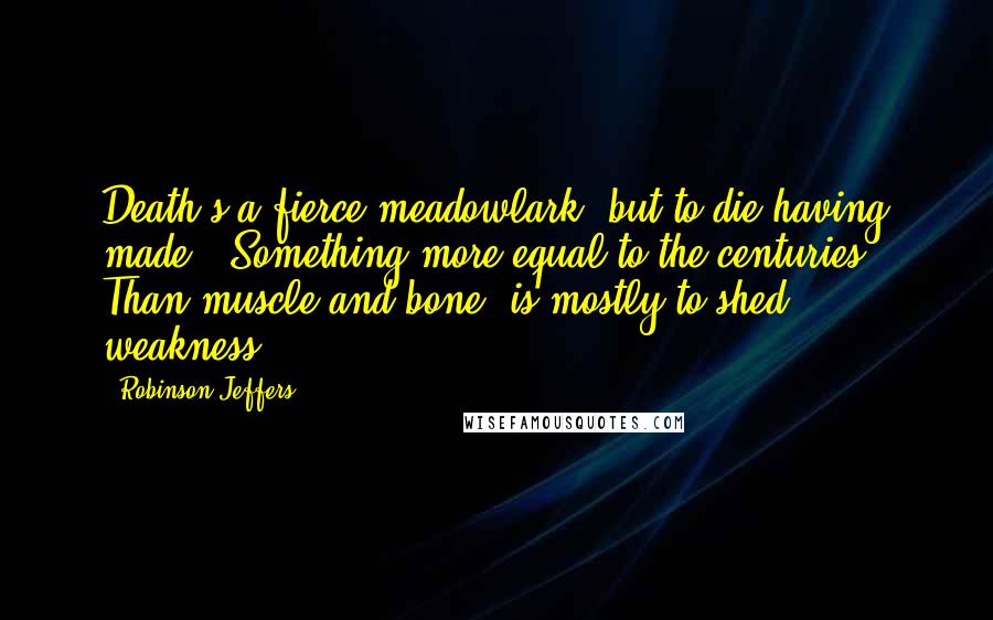 Robinson Jeffers Quotes: Death's a fierce meadowlark: but to die having made / Something more equal to the centuries / Than muscle and bone, is mostly to shed weakness.