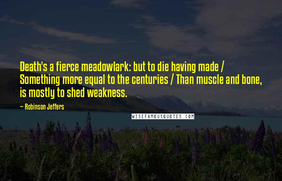 Robinson Jeffers Quotes: Death's a fierce meadowlark: but to die having made / Something more equal to the centuries / Than muscle and bone, is mostly to shed weakness.