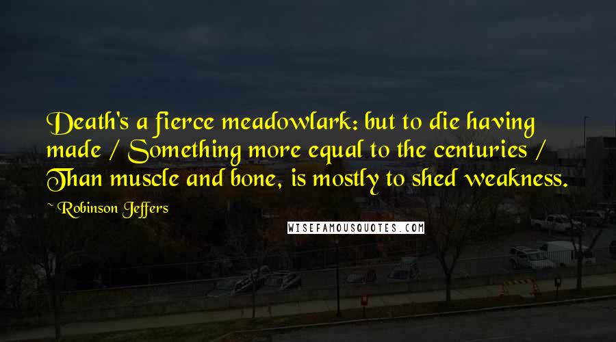 Robinson Jeffers Quotes: Death's a fierce meadowlark: but to die having made / Something more equal to the centuries / Than muscle and bone, is mostly to shed weakness.