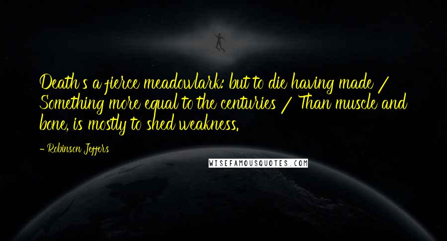 Robinson Jeffers Quotes: Death's a fierce meadowlark: but to die having made / Something more equal to the centuries / Than muscle and bone, is mostly to shed weakness.