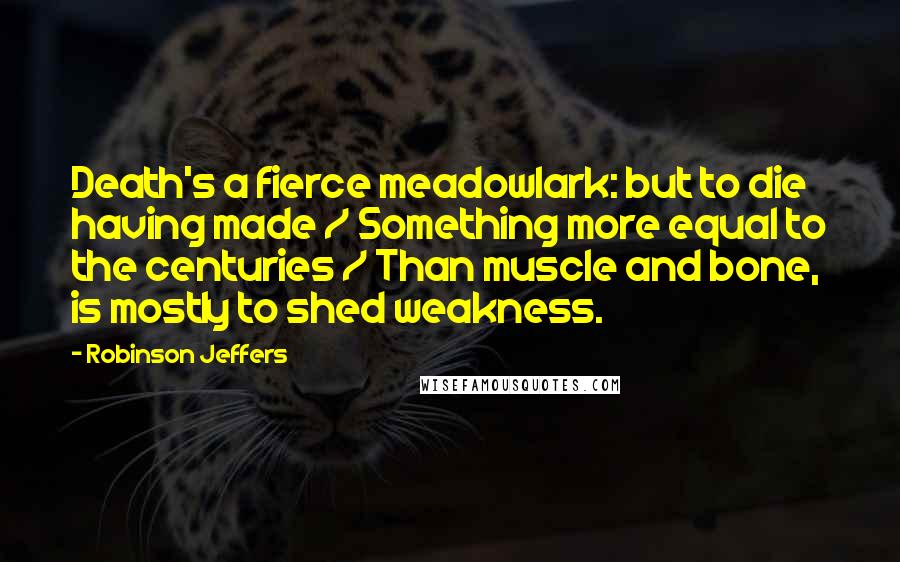 Robinson Jeffers Quotes: Death's a fierce meadowlark: but to die having made / Something more equal to the centuries / Than muscle and bone, is mostly to shed weakness.