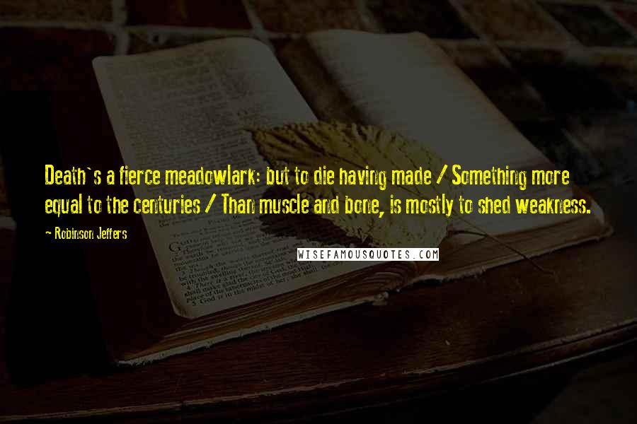 Robinson Jeffers Quotes: Death's a fierce meadowlark: but to die having made / Something more equal to the centuries / Than muscle and bone, is mostly to shed weakness.