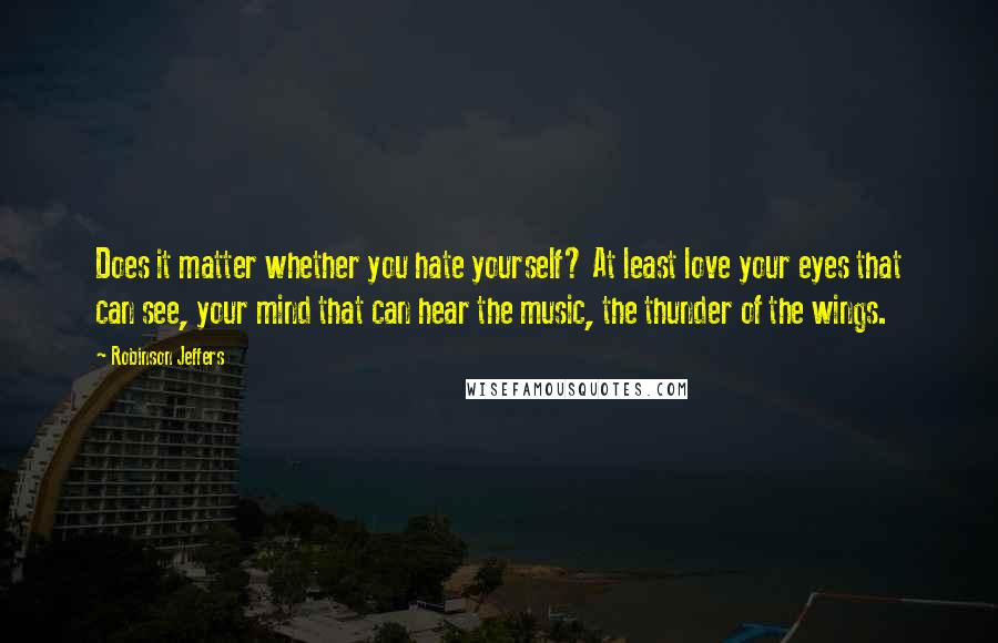 Robinson Jeffers Quotes: Does it matter whether you hate yourself? At least love your eyes that can see, your mind that can hear the music, the thunder of the wings.