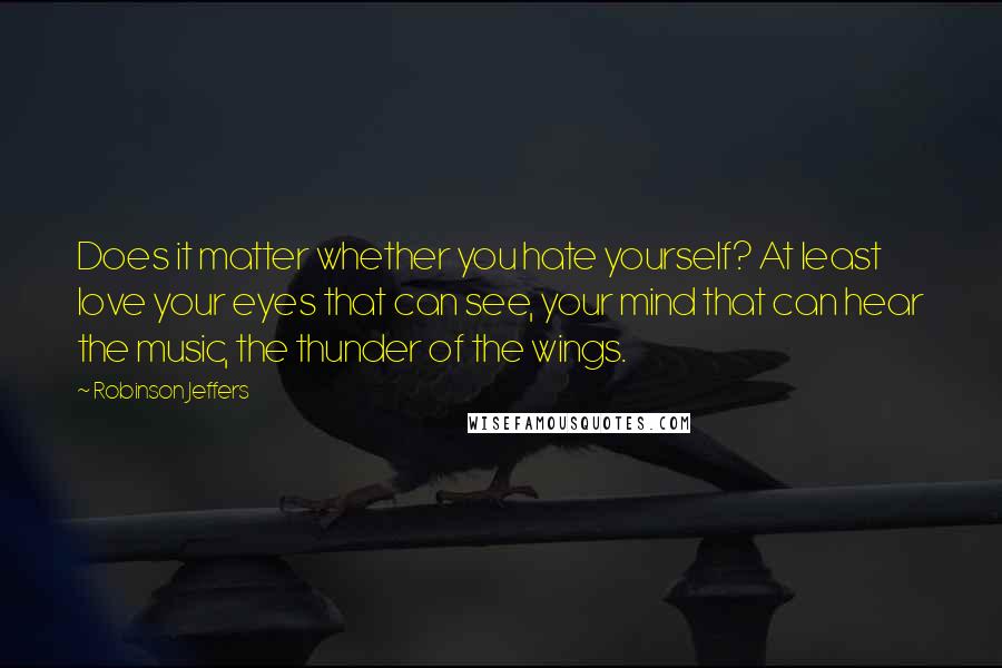 Robinson Jeffers Quotes: Does it matter whether you hate yourself? At least love your eyes that can see, your mind that can hear the music, the thunder of the wings.