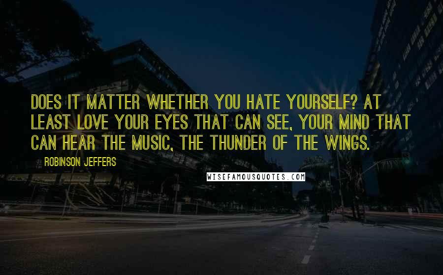 Robinson Jeffers Quotes: Does it matter whether you hate yourself? At least love your eyes that can see, your mind that can hear the music, the thunder of the wings.