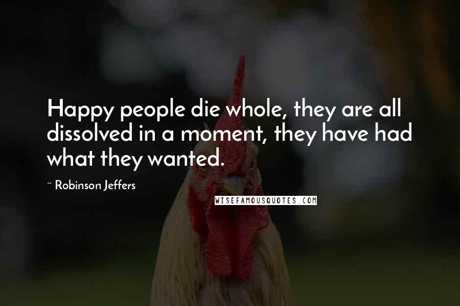 Robinson Jeffers Quotes: Happy people die whole, they are all dissolved in a moment, they have had what they wanted.