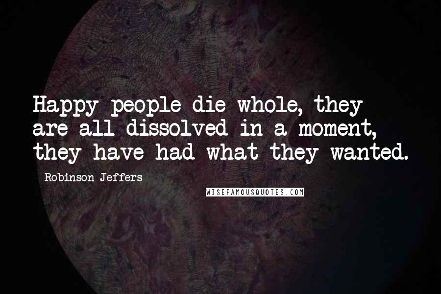 Robinson Jeffers Quotes: Happy people die whole, they are all dissolved in a moment, they have had what they wanted.