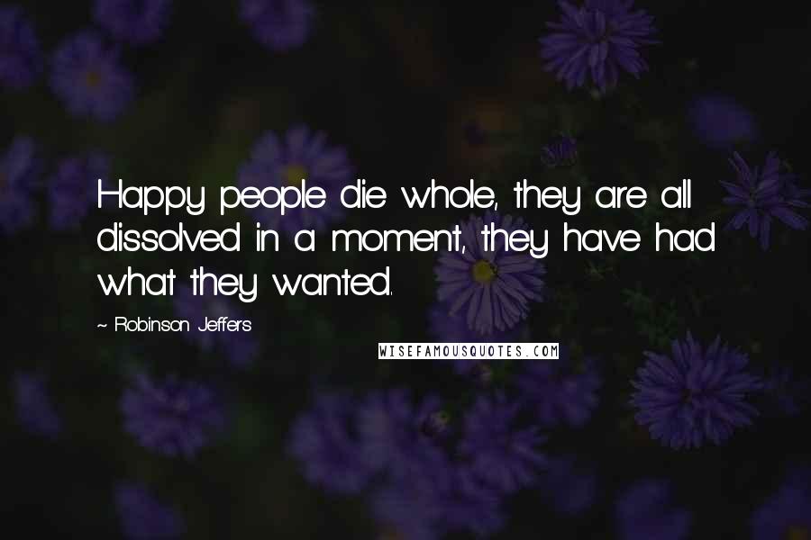 Robinson Jeffers Quotes: Happy people die whole, they are all dissolved in a moment, they have had what they wanted.