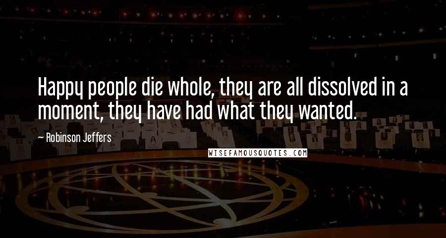 Robinson Jeffers Quotes: Happy people die whole, they are all dissolved in a moment, they have had what they wanted.