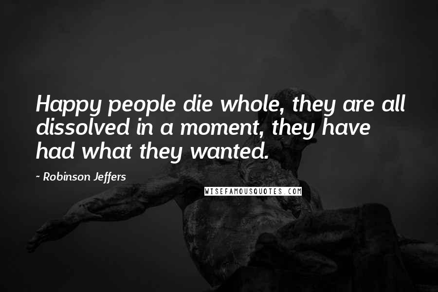 Robinson Jeffers Quotes: Happy people die whole, they are all dissolved in a moment, they have had what they wanted.