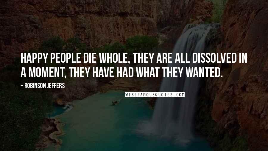 Robinson Jeffers Quotes: Happy people die whole, they are all dissolved in a moment, they have had what they wanted.