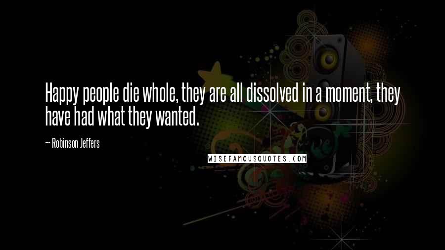 Robinson Jeffers Quotes: Happy people die whole, they are all dissolved in a moment, they have had what they wanted.