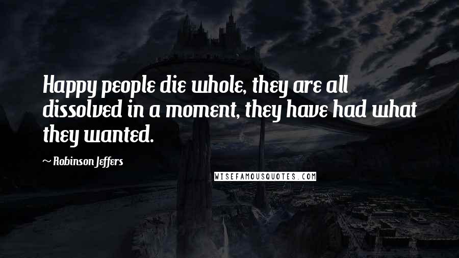 Robinson Jeffers Quotes: Happy people die whole, they are all dissolved in a moment, they have had what they wanted.