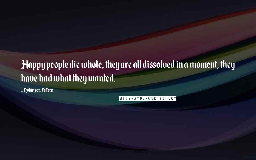 Robinson Jeffers Quotes: Happy people die whole, they are all dissolved in a moment, they have had what they wanted.