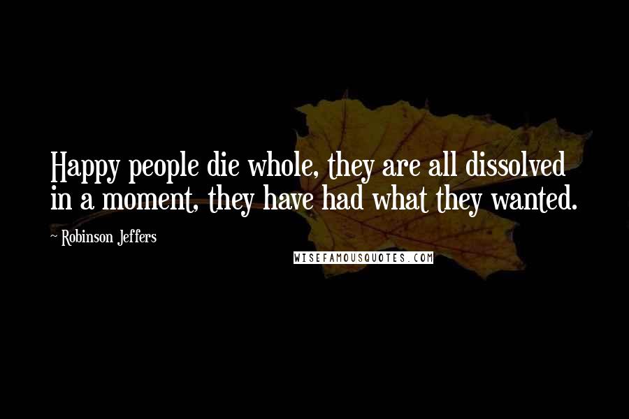 Robinson Jeffers Quotes: Happy people die whole, they are all dissolved in a moment, they have had what they wanted.