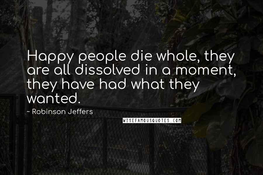 Robinson Jeffers Quotes: Happy people die whole, they are all dissolved in a moment, they have had what they wanted.