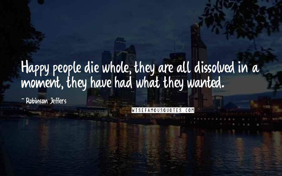 Robinson Jeffers Quotes: Happy people die whole, they are all dissolved in a moment, they have had what they wanted.