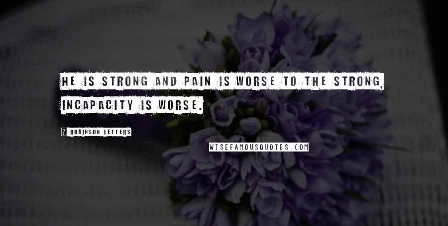 Robinson Jeffers Quotes: He is strong and pain is worse to the strong, incapacity is worse.