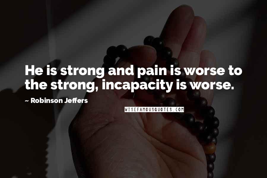 Robinson Jeffers Quotes: He is strong and pain is worse to the strong, incapacity is worse.