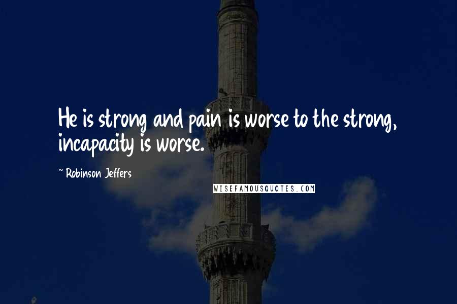 Robinson Jeffers Quotes: He is strong and pain is worse to the strong, incapacity is worse.