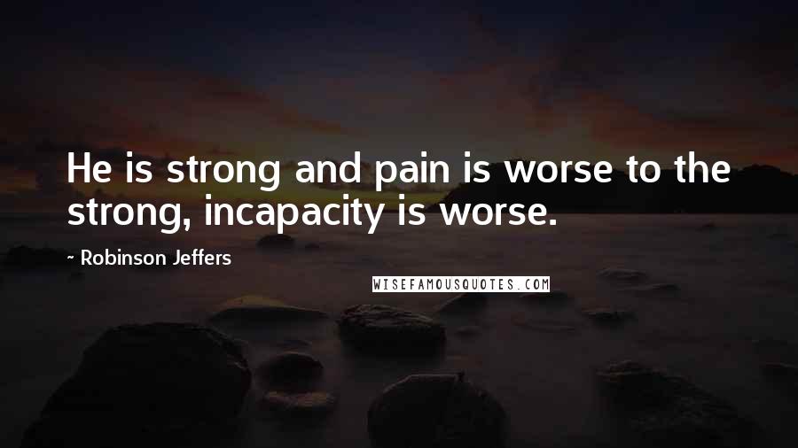 Robinson Jeffers Quotes: He is strong and pain is worse to the strong, incapacity is worse.