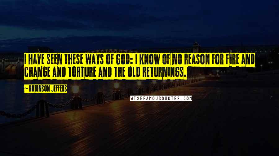 Robinson Jeffers Quotes: I have seen these ways of God: I know of no reason For fire and change and torture and the old returnings.