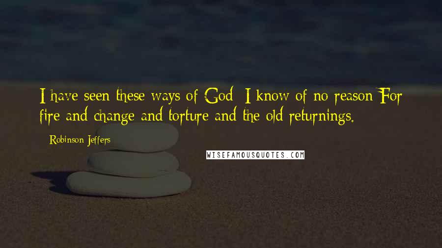 Robinson Jeffers Quotes: I have seen these ways of God: I know of no reason For fire and change and torture and the old returnings.