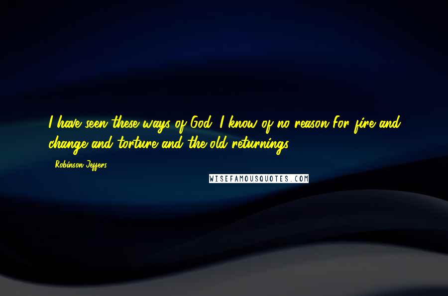 Robinson Jeffers Quotes: I have seen these ways of God: I know of no reason For fire and change and torture and the old returnings.