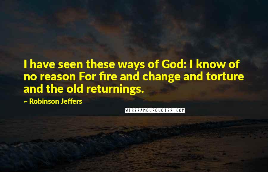 Robinson Jeffers Quotes: I have seen these ways of God: I know of no reason For fire and change and torture and the old returnings.