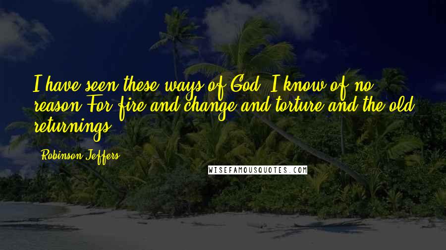 Robinson Jeffers Quotes: I have seen these ways of God: I know of no reason For fire and change and torture and the old returnings.