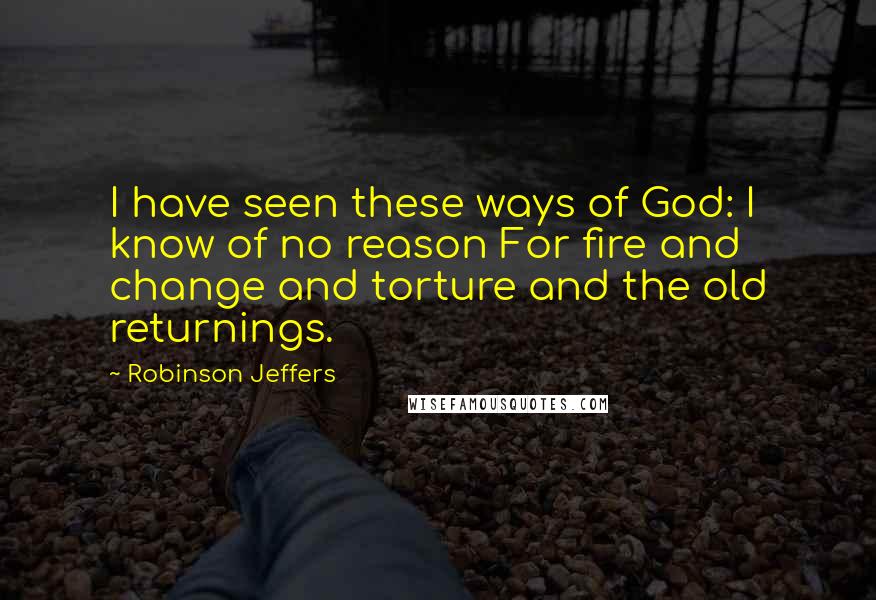 Robinson Jeffers Quotes: I have seen these ways of God: I know of no reason For fire and change and torture and the old returnings.