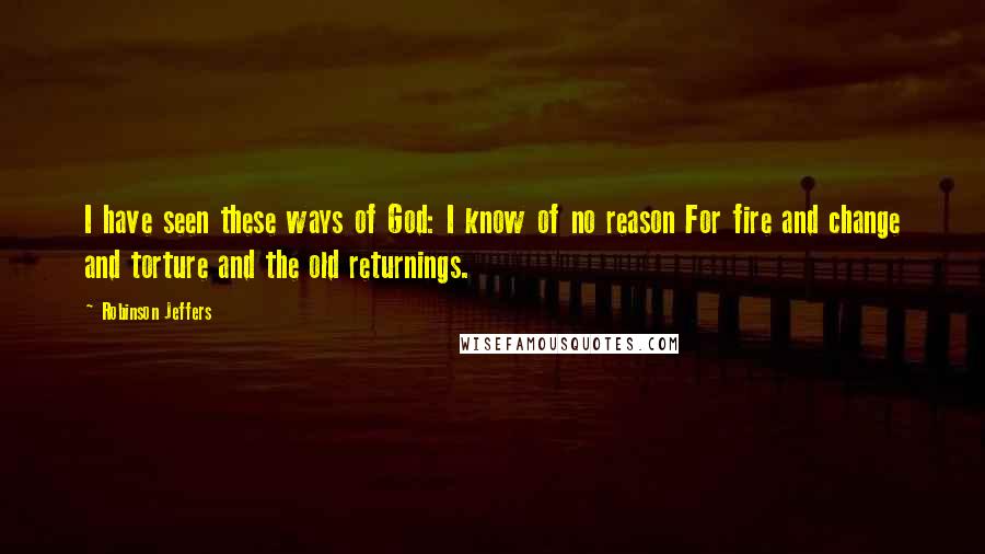 Robinson Jeffers Quotes: I have seen these ways of God: I know of no reason For fire and change and torture and the old returnings.