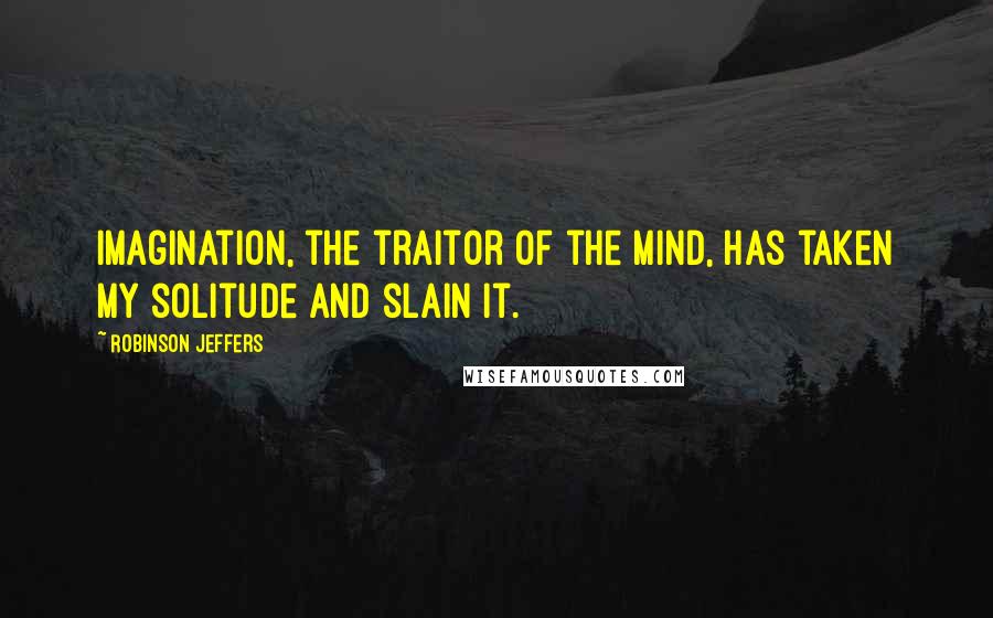 Robinson Jeffers Quotes: Imagination, the traitor of the mind, has taken my solitude and slain it.