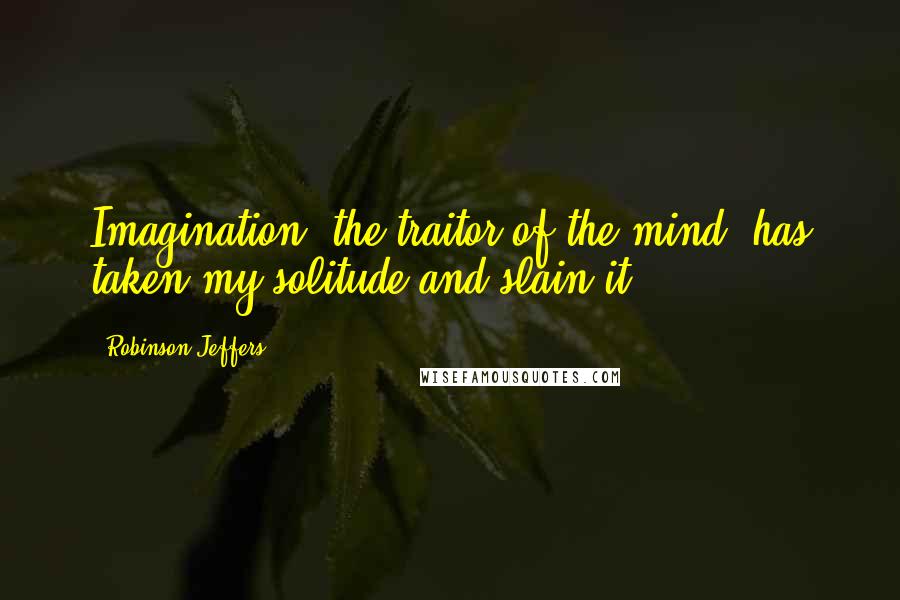 Robinson Jeffers Quotes: Imagination, the traitor of the mind, has taken my solitude and slain it.