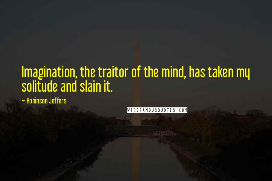 Robinson Jeffers Quotes: Imagination, the traitor of the mind, has taken my solitude and slain it.