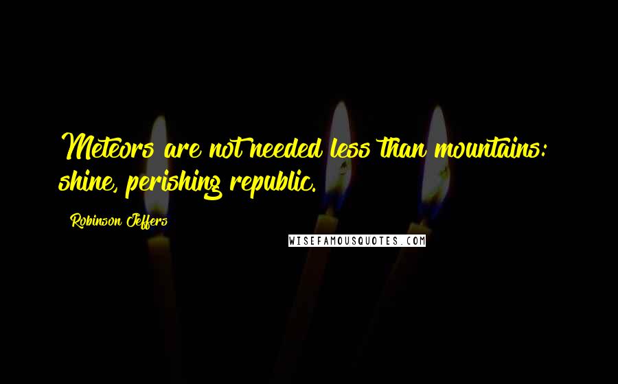 Robinson Jeffers Quotes: Meteors are not needed less than mountains:  shine, perishing republic.