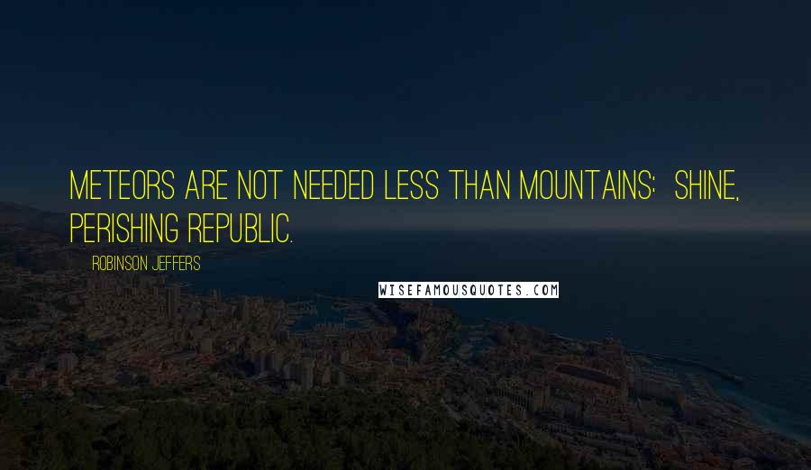 Robinson Jeffers Quotes: Meteors are not needed less than mountains:  shine, perishing republic.