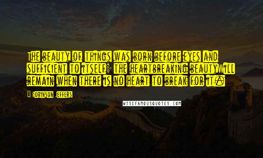 Robinson Jeffers Quotes: The beauty of things was born before eyes and sufficient to itself; the heartbreaking beautyWill remain when there is no heart to break for it.