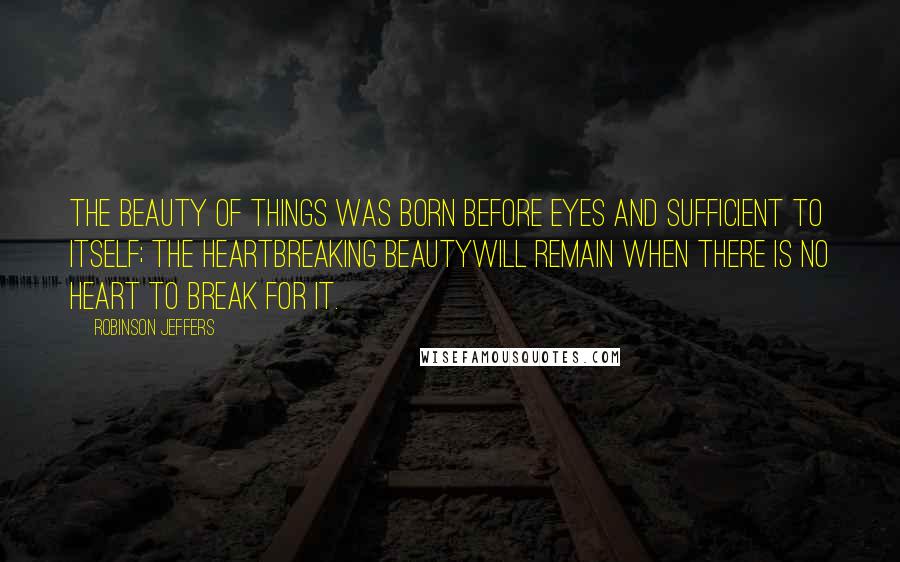 Robinson Jeffers Quotes: The beauty of things was born before eyes and sufficient to itself; the heartbreaking beautyWill remain when there is no heart to break for it.