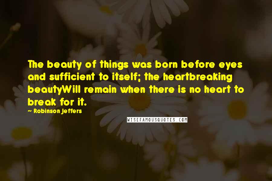 Robinson Jeffers Quotes: The beauty of things was born before eyes and sufficient to itself; the heartbreaking beautyWill remain when there is no heart to break for it.