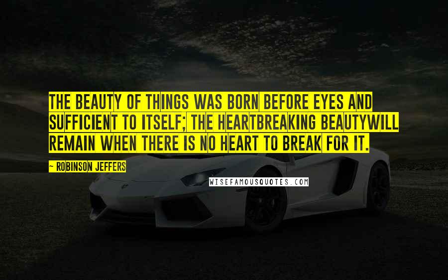 Robinson Jeffers Quotes: The beauty of things was born before eyes and sufficient to itself; the heartbreaking beautyWill remain when there is no heart to break for it.