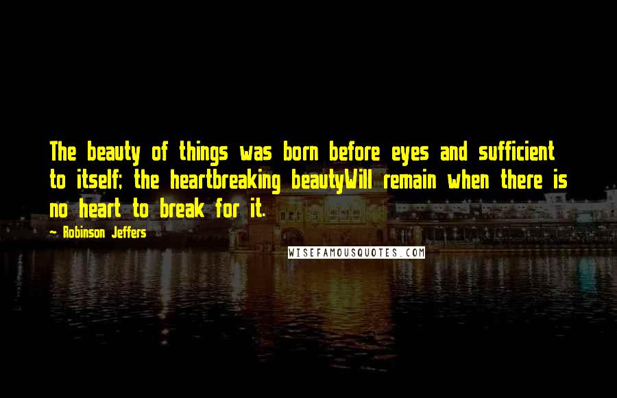Robinson Jeffers Quotes: The beauty of things was born before eyes and sufficient to itself; the heartbreaking beautyWill remain when there is no heart to break for it.