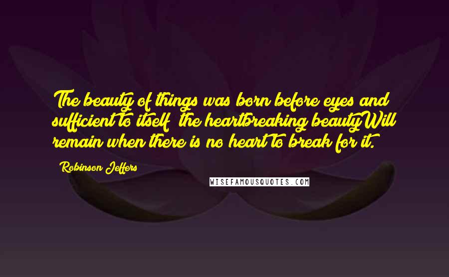 Robinson Jeffers Quotes: The beauty of things was born before eyes and sufficient to itself; the heartbreaking beautyWill remain when there is no heart to break for it.