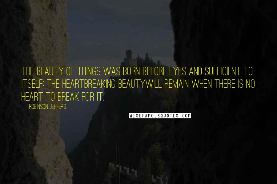 Robinson Jeffers Quotes: The beauty of things was born before eyes and sufficient to itself; the heartbreaking beautyWill remain when there is no heart to break for it.