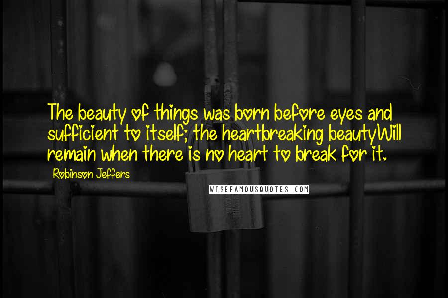 Robinson Jeffers Quotes: The beauty of things was born before eyes and sufficient to itself; the heartbreaking beautyWill remain when there is no heart to break for it.